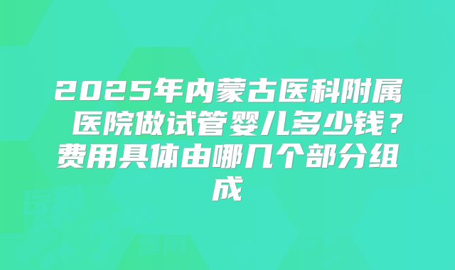 2025年内蒙古医科附属 医院做试管婴儿多少钱?费用具体由哪几个部分组成