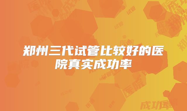 郑州三代试管比较好的医院真实成功率