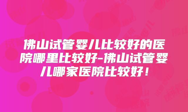 佛山试管婴儿比较好的医院哪里比较好-佛山试管婴儿哪家医院比较好！