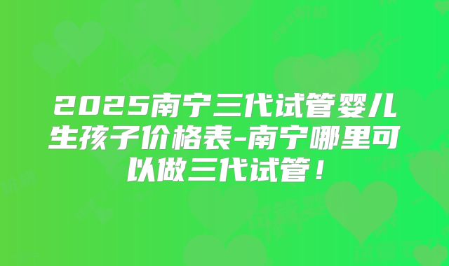 2025南宁三代试管婴儿生孩子价格表-南宁哪里可以做三代试管!