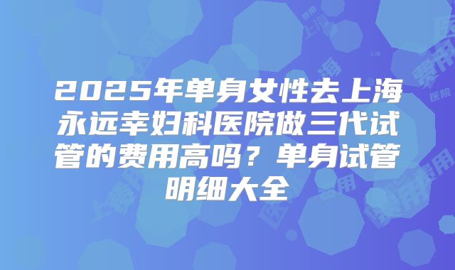 2025年单身女性去上海永远幸妇科医院做三代试管的费用高吗？单身试管明细大全