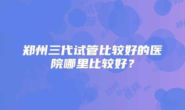 郑州三代试管比较好的医院哪里比较好?