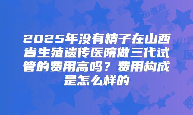 2025年没有精子在山西省生殖遗传医院做三代试管的费用高吗？费用构成是怎么样的