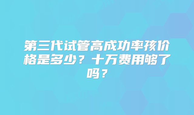 第三代试管高成功率孩价格是多少？十万费用够了吗？