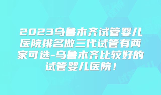 2023乌鲁木齐试管婴儿医院排名做三代试管有两家可选-乌鲁木齐比较好的试管婴儿医院！