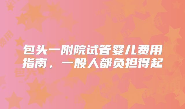 包头一附院试管婴儿费用指南,一般人都负担得起