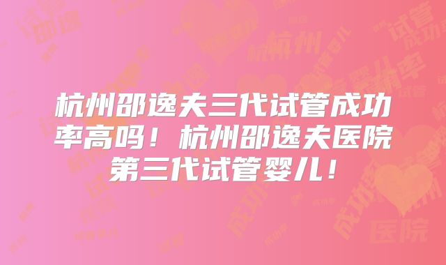 杭州邵逸夫三代试管成功率高吗！杭州邵逸夫医院第三代试管婴儿！