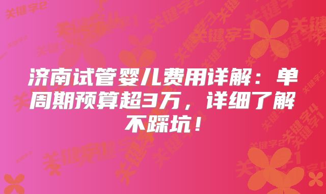 济南试管婴儿费用详解:单周期预算超3万,详细了解不踩坑!