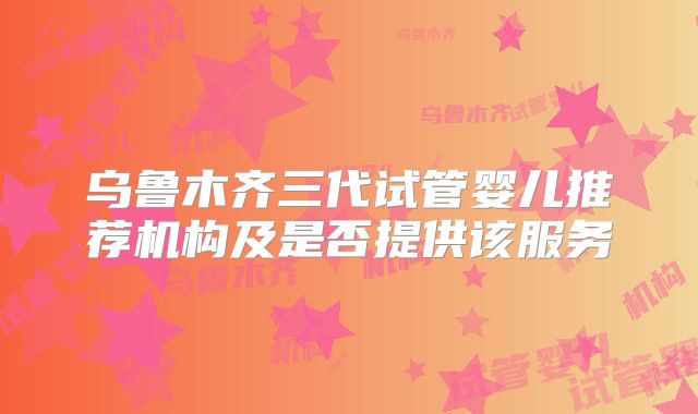 乌鲁木齐三代试管婴儿推荐机构及是否提供该服务