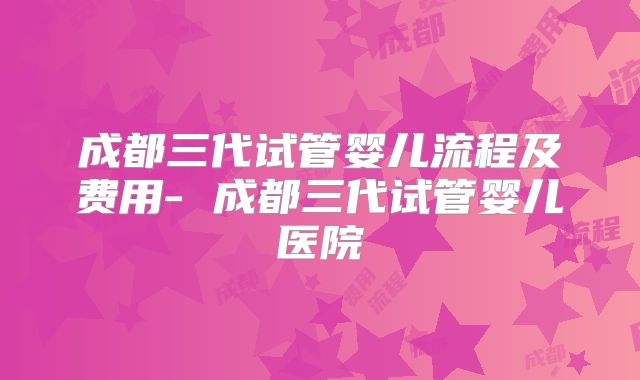 成都三代试管婴儿流程及费用- 成都三代试管婴儿医院