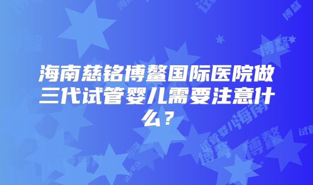 海南慈铭博鳌国际医院做三代试管婴儿需要注意什么?