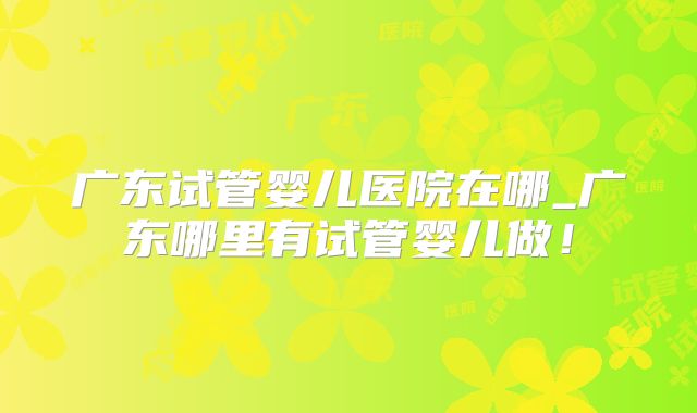 广东试管婴儿医院在哪_广东哪里有试管婴儿做!