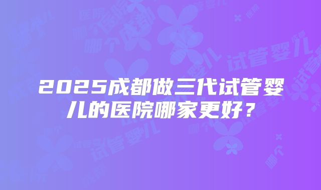 2025成都做三代试管婴儿的医院哪家更好?