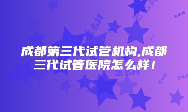 成都第三代试管机构,成都三代试管医院怎么样！
