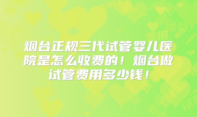 烟台正规三代试管婴儿医院是怎么收费的!烟台做试管费用多少钱!