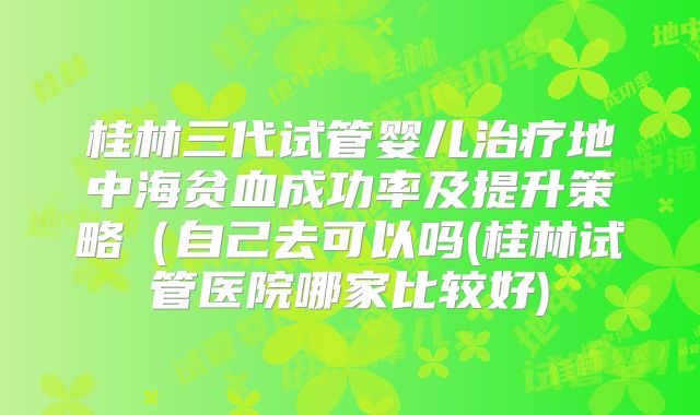 桂林三代试管婴儿治疗地中海贫血成功率及提升策略(自己去可以吗(桂林试管医院哪家比较好)