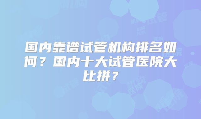 国内靠谱试管机构排名如何？国内十大试管医院大比拼？