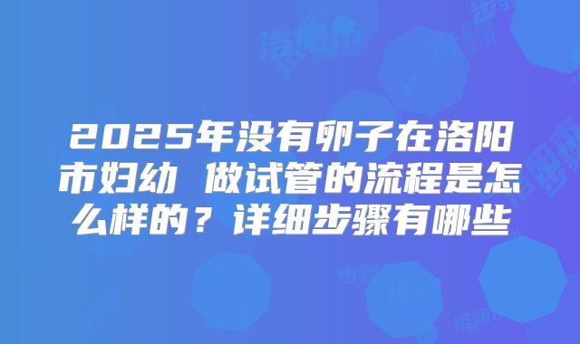 2025年没有卵子在洛阳市妇幼 做试管的流程是怎么样的？详细步骤有哪些
