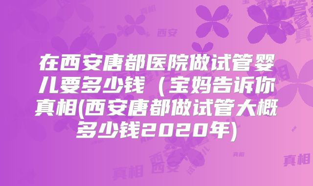 在西安唐都医院做试管婴儿要多少钱（宝妈告诉你真相(西安唐都做试管大概多少钱2020年)