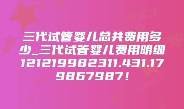 三代试管婴儿总共费用多少_三代试管婴儿费用明细121219982311.431.179867987！