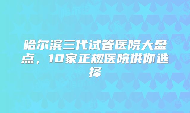 哈尔滨三代试管医院大盘点，10家正规医院供你选择