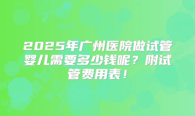 2025年广州医院做试管婴儿需要多少钱呢?附试管费用表!