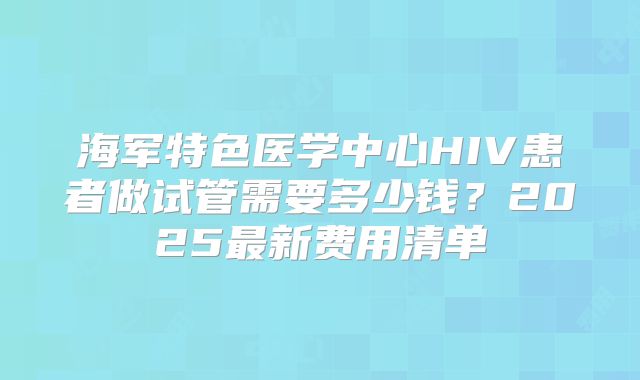 海军特色医学中心HIV患者做试管需要多少钱?2025最新费用清单