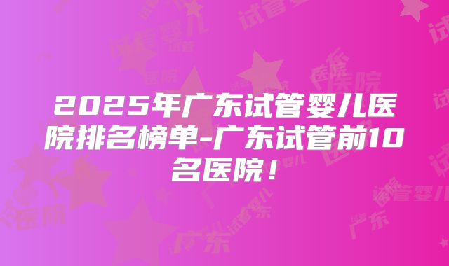 2025年广东试管婴儿医院排名榜单-广东试管前10名医院!