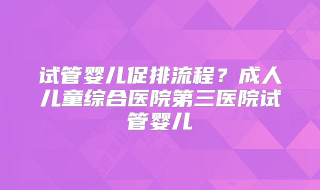 试管婴儿促排流程?成人儿童综合医院第三医院试管婴儿