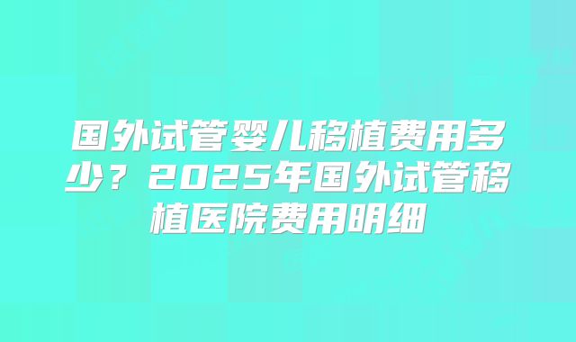 国外试管婴儿移植费用多少?2025年国外试管移植医院费用明细
