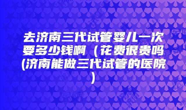 去济南三代试管婴儿一次要多少钱啊（花费很贵吗(济南能做三代试管的医院)