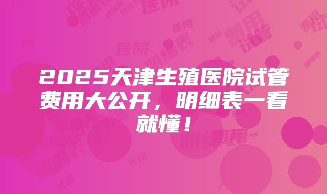 2025天津生殖医院试管费用大公开,明细表一看就懂!