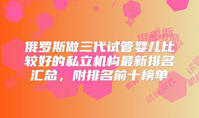 俄罗斯做三代试管婴儿比较好的私立机构最新排名汇总,附排名前十榜单