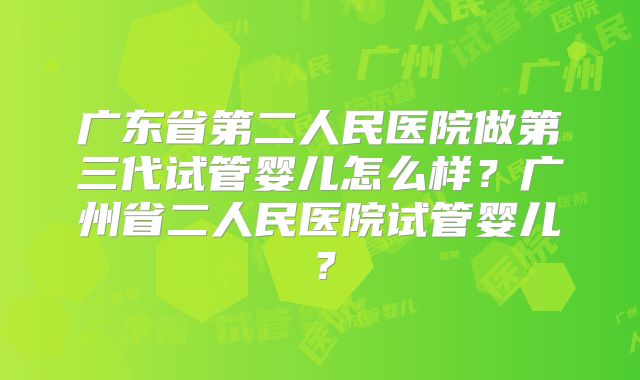 广东省第二人民医院做第三代试管婴儿怎么样？广州省二人民医院试管婴儿？