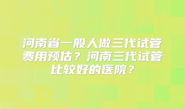 河南省一般人做三代试管费用预估？河南三代试管比较好的医院？