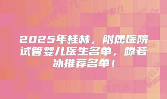 2025年桂林,附属医院试管婴儿医生名单,滕若冰推荐名单!
