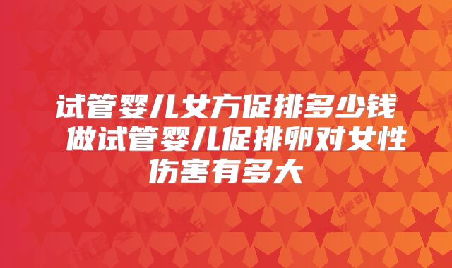 试管婴儿女方促排多少钱 做试管婴儿促排卵对女性伤害有多大