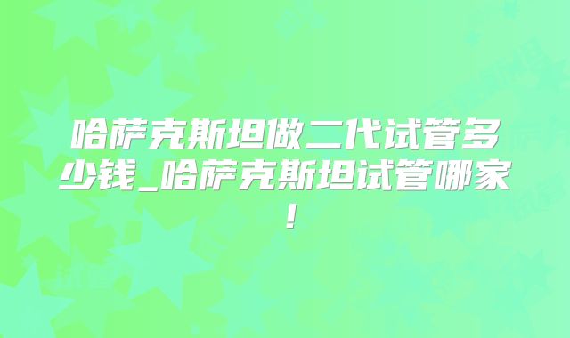 哈萨克斯坦做二代试管多少钱_哈萨克斯坦试管哪家!