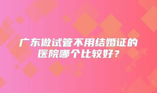 广东做试管不用结婚证的医院哪个比较好？