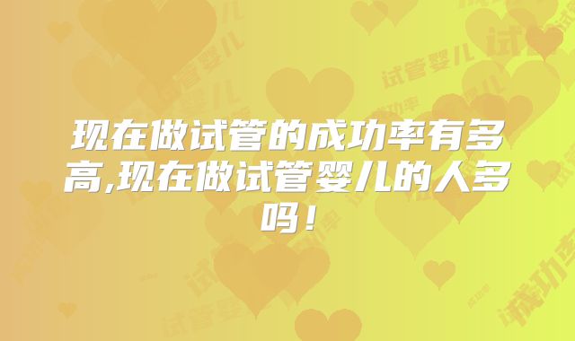 现在做试管的成功率有多高,现在做试管婴儿的人多吗!