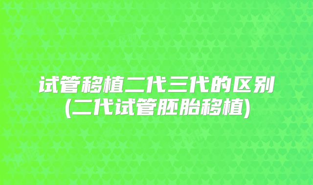 试管移植二代三代的区别(二代试管胚胎移植)