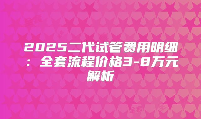 2025二代试管费用明细:全套流程价格3-8万元解析