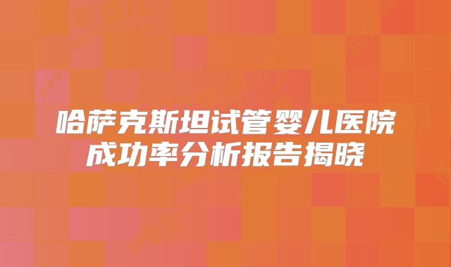 哈萨克斯坦试管婴儿医院成功率分析报告揭晓
