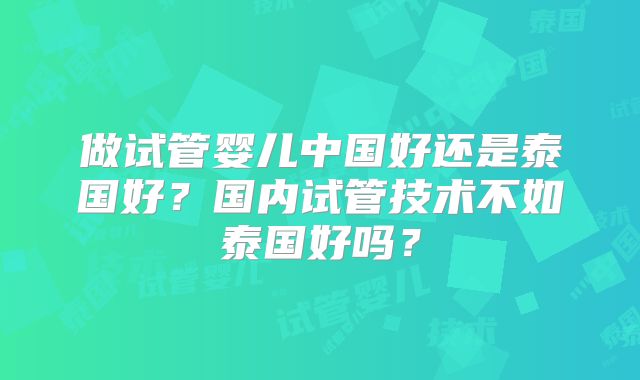 做试管婴儿中国好还是泰国好?国内试管技术不如泰国好吗?