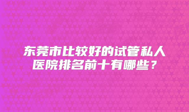 东莞市比较好的试管私人医院排名前十有哪些？