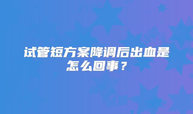 试管短方案降调后出血是怎么回事？