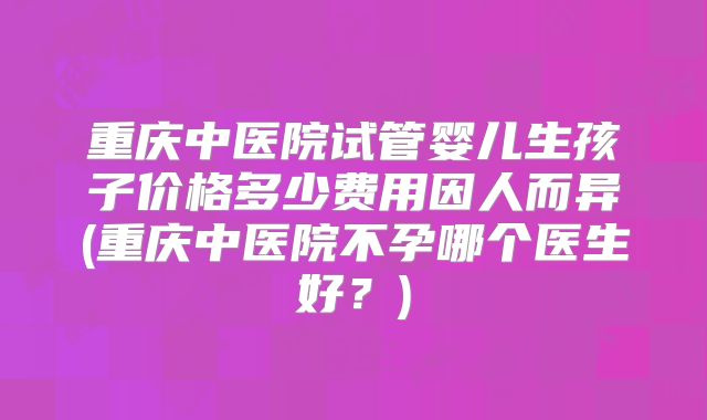 重庆中医院试管婴儿生孩子价格多少费用因人而异(重庆中医院不孕哪个医生好?)