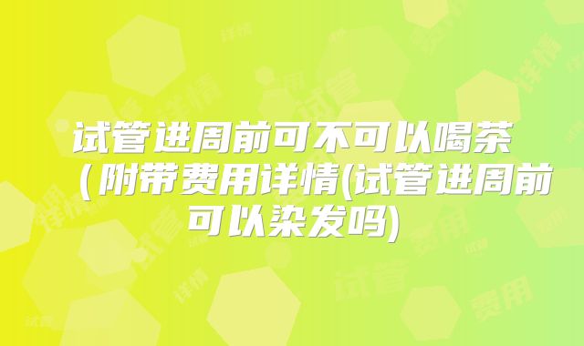 试管进周前可不可以喝茶(附带费用详情(试管进周前可以染发吗)