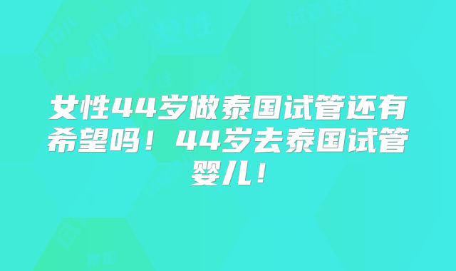 女性44岁做泰国试管还有希望吗！44岁去泰国试管婴儿！