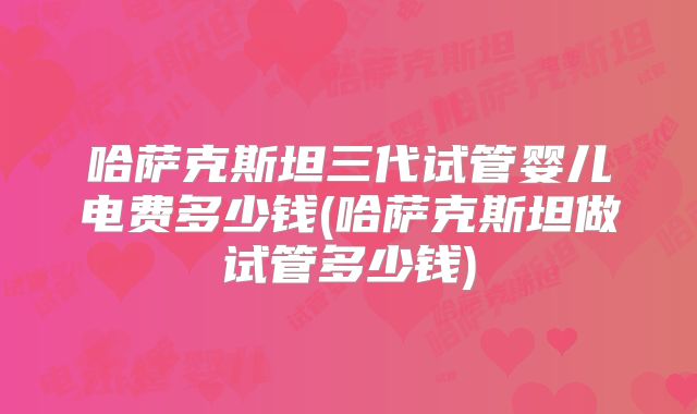 哈萨克斯坦三代试管婴儿电费多少钱(哈萨克斯坦做试管多少钱)